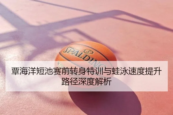 覃海洋短池赛前转身特训与蛙泳速度提升路径深度解析