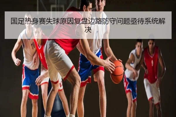 国足热身赛失球原因复盘边路防守问题亟待系统解决